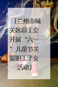 兰州市城关区总工会开展“六一”儿童节关爱职工子女活动