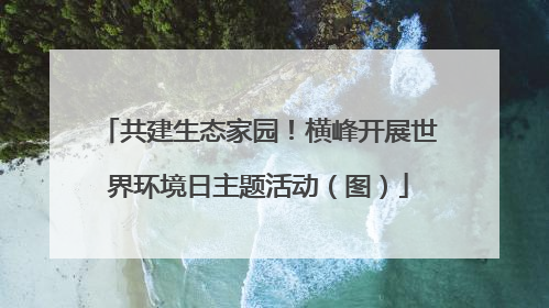 共建生态家园！横峰开展世界环境日主题活动（图）