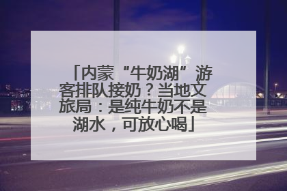 内蒙“牛奶湖”游客排队接奶？当地文旅局：是纯牛奶不是湖水，可放心喝