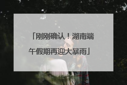 刚刚确认！湖南端午假期再迎大暴雨