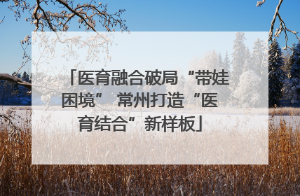 医育融合破局“带娃困境” 常州打造“医育结合”新样板