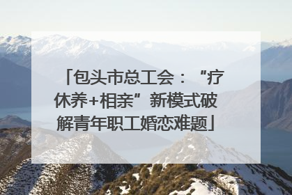 包头市总工会：“疗休养+相亲”新模式破解青年职工婚恋难题