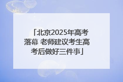 北京2025年高考落幕 老师建议考生高考后做好三件事