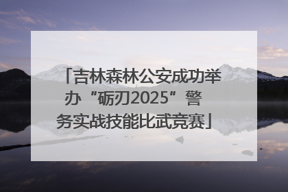 吉林森林公安成功举办“砺刃2025”警务实战技能比武竞赛