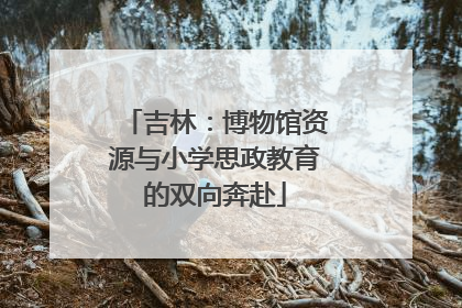 吉林：博物馆资源与小学思政教育的双向奔赴