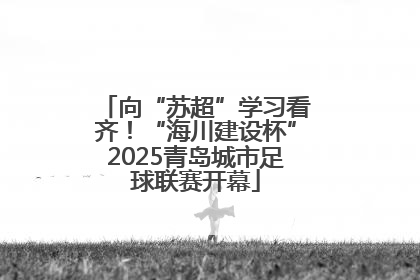 向“苏超”学习看齐！“海川建设杯”2025青岛城市足球联赛开幕