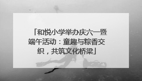 和悦小学举办庆六一暨端午活动：童趣与粽香交织，共筑文化桥梁