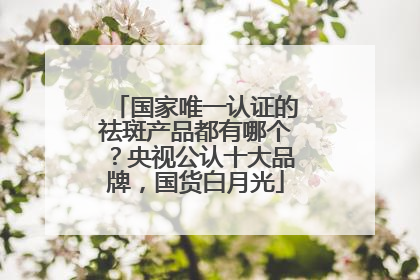 国家唯一认证的祛斑产品都有哪个？央视公认十大品牌，国货白月光