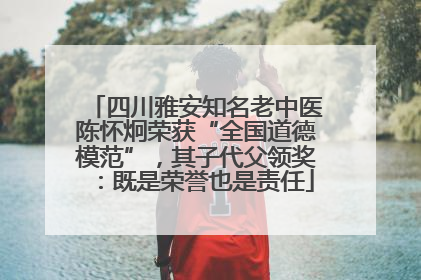 四川雅安知名老中医陈怀炯荣获“全国道德模范”，其子代父领奖：既是荣誉也是责任