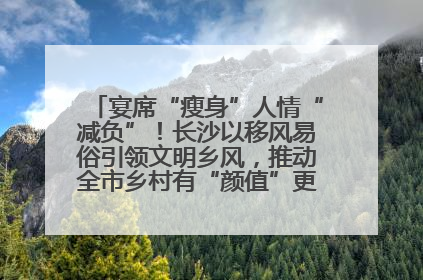 宴席“瘦身”人情“减负”！长沙以移风易俗引领文明乡风，推动全市乡村有“颜值”更显“气质”