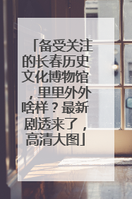 备受关注的长春历史文化博物馆，里里外外啥样？最新剧透来了，高清大图