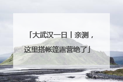 大武汉一日丨亲测，这里搭帐篷露营绝了