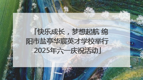 快乐成长，梦想起航 绵阳市盐亭华宸英才学校举行2025年六一庆祝活动