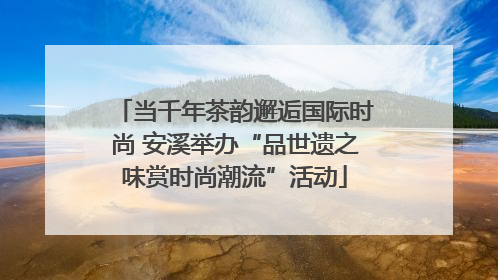 当千年茶韵邂逅国际时尚 安溪举办“品世遗之味赏时尚潮流”活动