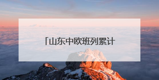 山东中欧班列累计开行超1.18万列 构建“买全球、卖全球”商贸格局