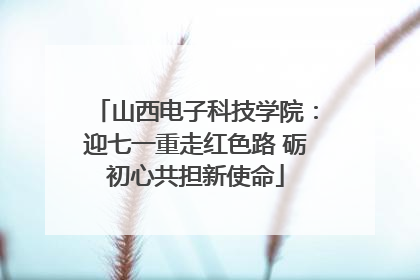 山西电子科技学院：迎七一重走红色路 砺初心共担新使命