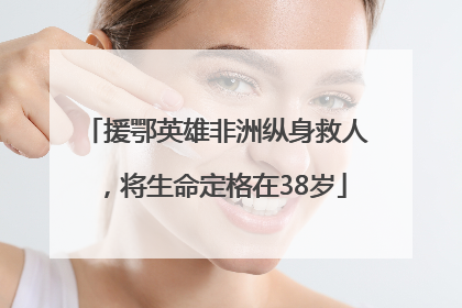 援鄂英雄非洲纵身救人，将生命定格在38岁