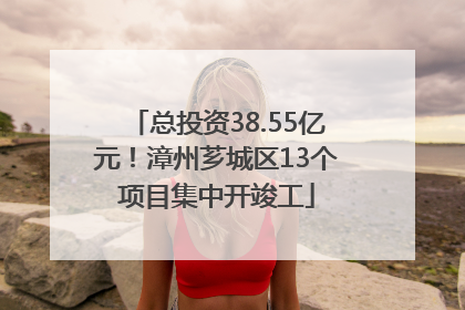 总投资38.55亿元！漳州芗城区13个项目集中开竣工