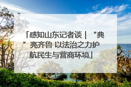 感知山东记者谈｜“典”亮齐鲁 以法治之力护航民生与营商环境
