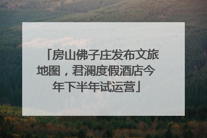 房山佛子庄发布文旅地图，君澜度假酒店今年下半年试运营