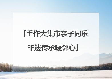 手作大集市亲子同乐 非遗传承暖邻心