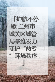 护航不停歇 兰州市城关区城管局多维发力守护“两考”环境秩序