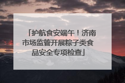 护航食安端午！济南市场监管开展粽子类食品安全专项检查