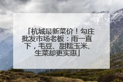 杭城最新菜价！勾庄批发市场老板：雨一直下，毛豆、甜糯玉米、生菜却更实惠