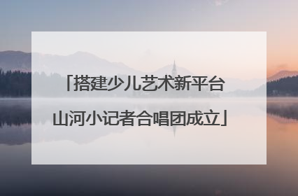 搭建少儿艺术新平台 山河小记者合唱团成立