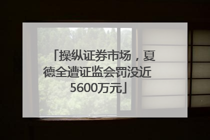 操纵证券市场，夏德全遭证监会罚没近5600万元