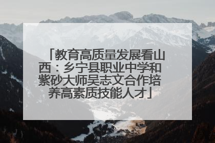 教育高质量发展看山西：乡宁县职业中学和紫砂大师吴志文合作培养高素质技能人才