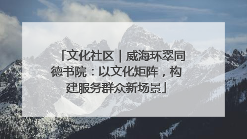 文化社区｜威海环翠同德书院：以文化矩阵，构建服务群众新场景