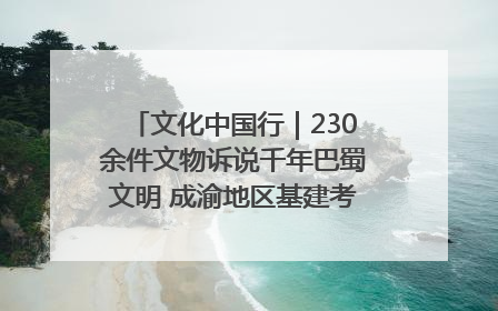 文化中国行｜230余件文物诉说千年巴蜀文明 成渝地区基建考古成果展开展