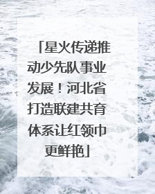 星火传递推动少先队事业发展！河北省打造联建共育体系让红领巾更鲜艳