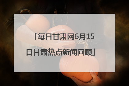 每日甘肃网6月15日甘肃热点新闻回顾