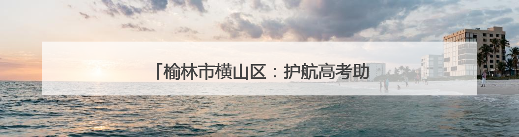 榆林市横山区：护航高考助力逐梦 征兵宣传点燃热血