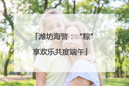 潍坊海警：“粽”享欢乐共度端午