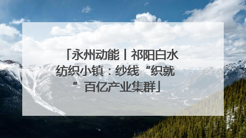 永州动能丨祁阳白水纺织小镇：纱线“织就”百亿产业集群