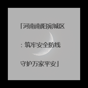 河南南阳宛城区：筑牢安全防线 守护万家平安