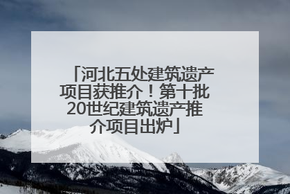 河北五处建筑遗产项目获推介！第十批20世纪建筑遗产推介项目出炉