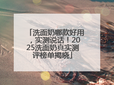 洗面奶哪款好用，实测说话！2025洗面奶真实测评榜单揭晓