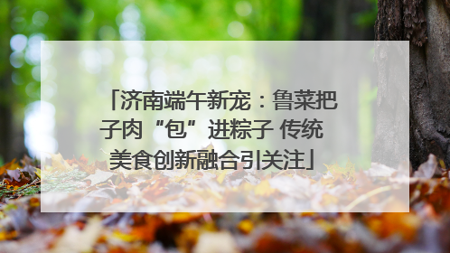 济南端午新宠：鲁菜把子肉“包”进粽子 传统美食创新融合引关注