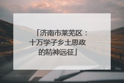 济南市莱芜区：十万学子乡土思政的精神远征