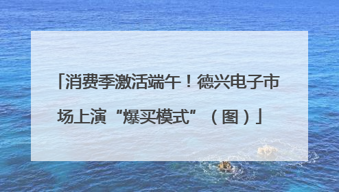 消费季激活端午！德兴电子市场上演“爆买模式”（图）
