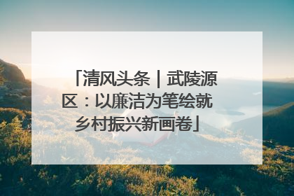 清风头条｜武陵源区：以廉洁为笔绘就乡村振兴新画卷