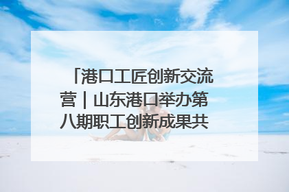 港口工匠创新交流营｜山东港口举办第八期职工创新成果共享交流活动