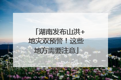 湖南发布山洪+地灾双预警！这些地方需要注意