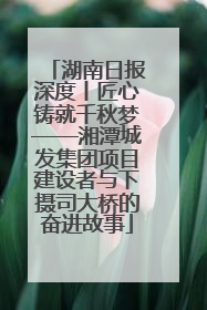 湖南日报深度丨匠心铸就千秋梦——湘潭城发集团项目建设者与下摄司大桥的奋进故事