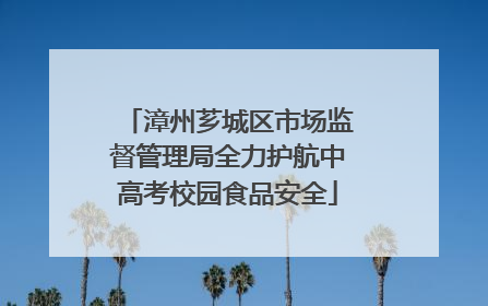 漳州芗城区市场监督管理局全力护航中高考校园食品安全