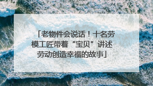 老物件会说话！十名劳模工匠带着“宝贝”讲述劳动创造幸福的故事
